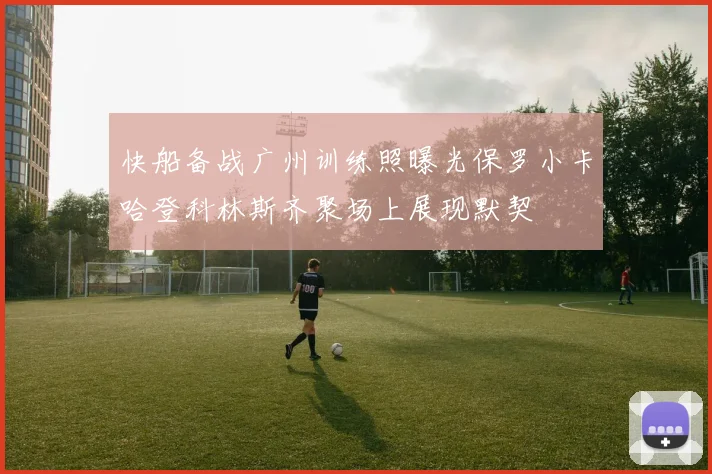 快船备战广州训练照曝光保罗小卡哈登科林斯齐聚场上展现默契