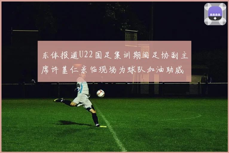 东体报道U22国足集训期间足协副主席许基仁亲临现场为球队加油助威