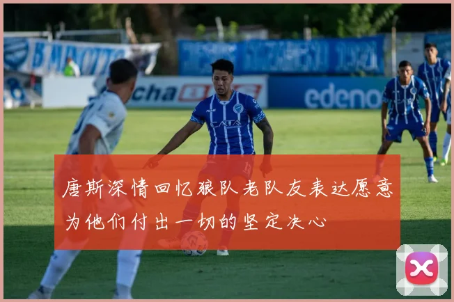 唐斯深情回忆狼队老队友表达愿意为他们付出一切的坚定决心