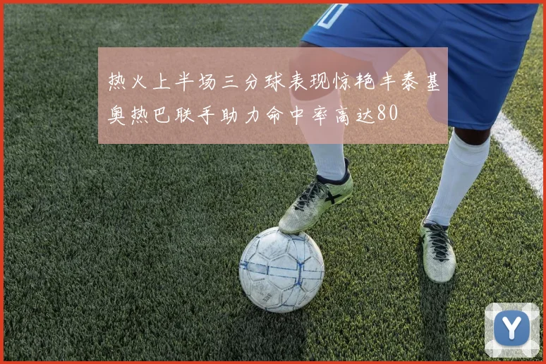 热火上半场三分球表现惊艳丰泰基奥热巴联手助力命中率高达80
