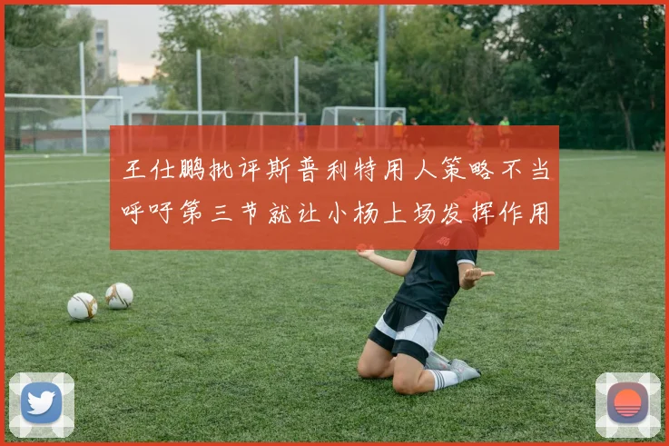 王仕鹏批评斯普利特用人策略不当呼吁第三节就让小杨上场发挥作用