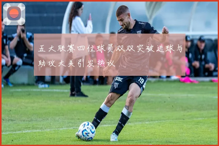 五大联赛四位球员双双突破进球与助攻大关引发热议