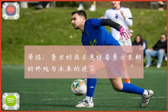 蒂格：普尔的离去意味着勇士王朝的终结与未来的迷茫