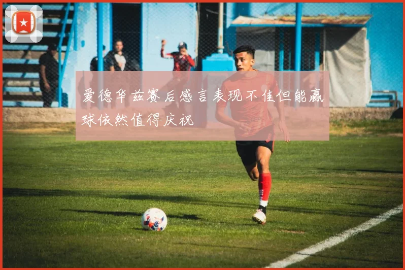爱德华兹赛后感言表现不佳但能赢球依然值得庆祝