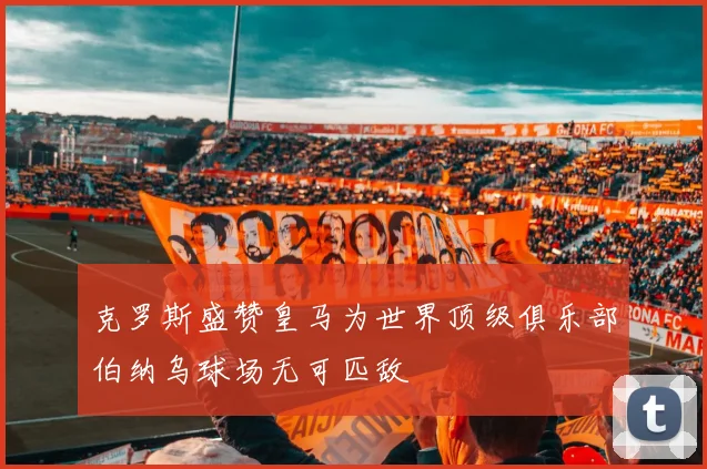 克罗斯盛赞皇马为世界顶级俱乐部伯纳乌球场无可匹敌