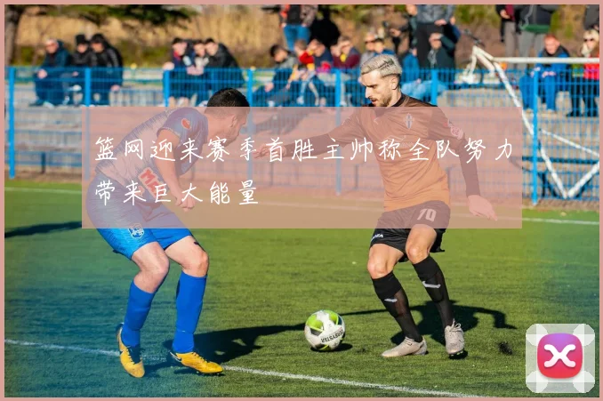 篮网迎来赛季首胜主帅称全队努力带来巨大能量