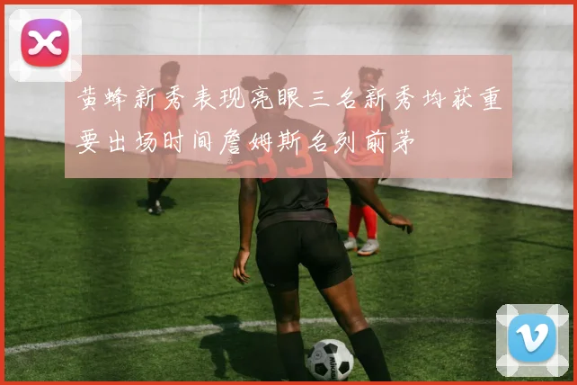 黄蜂新秀表现亮眼三名新秀均获重要出场时间詹姆斯名列前茅