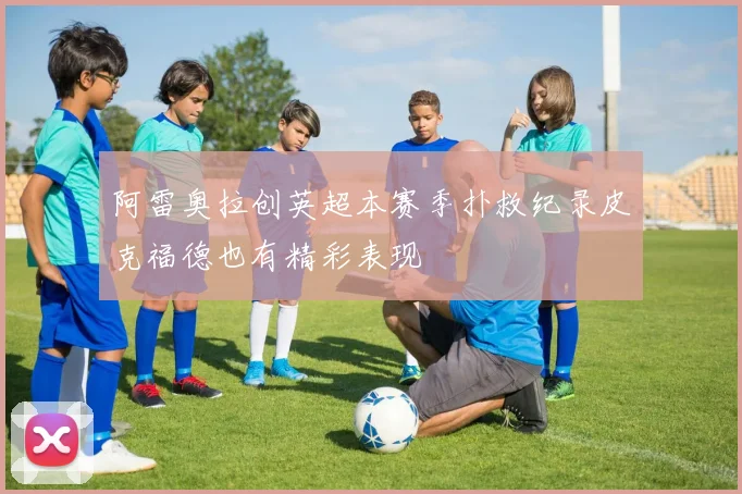 阿雷奥拉创英超本赛季扑救纪录皮克福德也有精彩表现