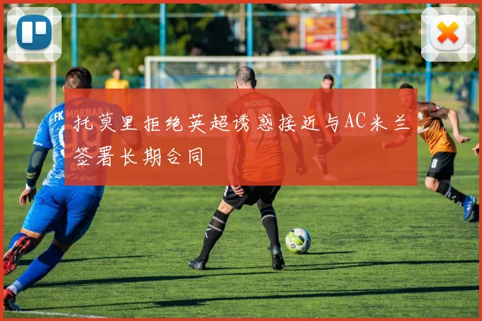 托莫里拒绝英超诱惑接近与AC米兰签署长期合同