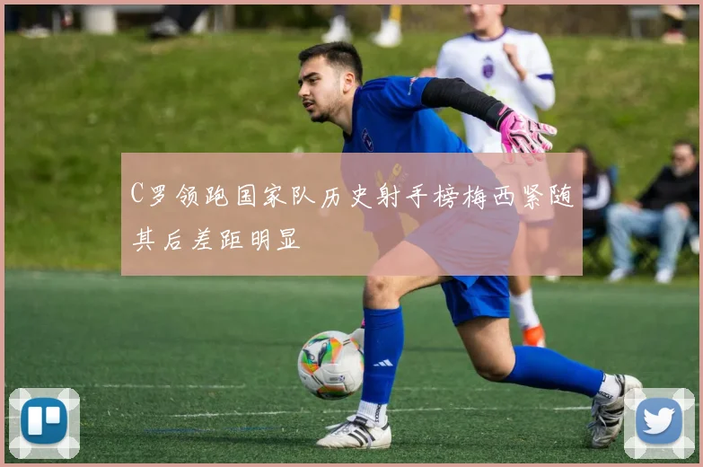 C罗领跑国家队历史射手榜梅西紧随其后差距明显