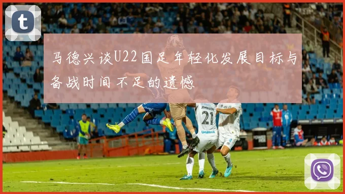 马德兴谈U22国足年轻化发展目标与备战时间不足的遗憾