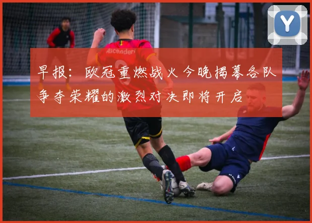 早报：欧冠重燃战火今晚揭幕各队争夺荣耀的激烈对决即将开启