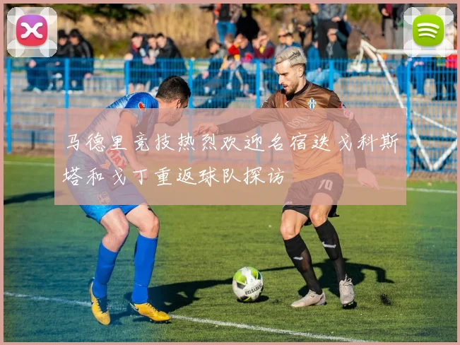 马德里竞技热烈欢迎名宿迭戈科斯塔和戈丁重返球队探访