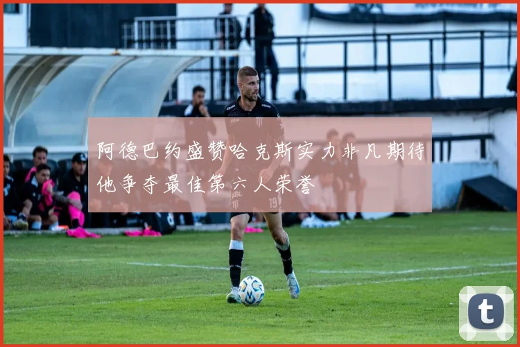 阿德巴约盛赞哈克斯实力非凡期待他争夺最佳第六人荣誉