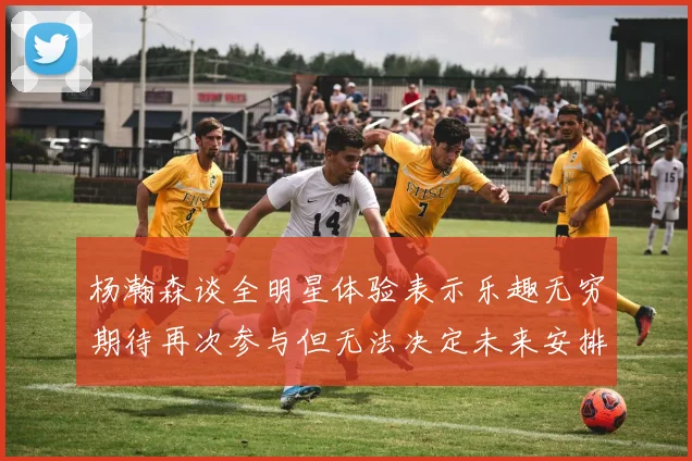 杨瀚森谈全明星体验表示乐趣无穷期待再次参与但无法决定未来安排