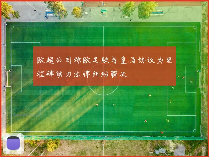 欧超公司称欧足联与皇马协议为里程碑助力法律纠纷解决