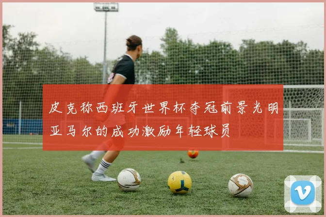 皮克称西班牙世界杯夺冠前景光明亚马尔的成功激励年轻球员