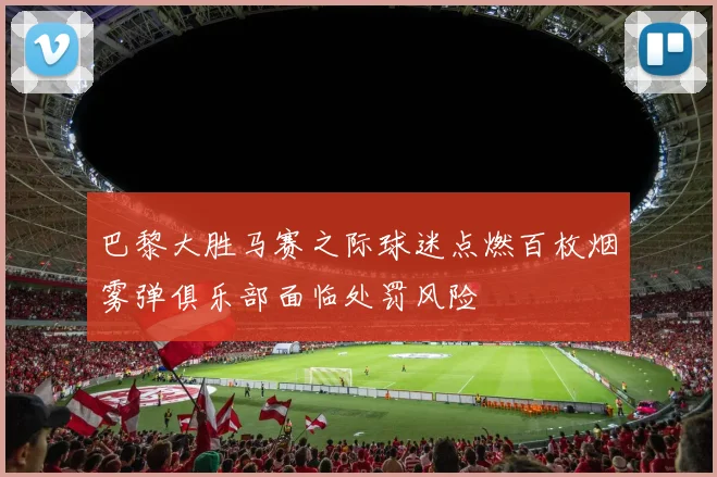 巴黎大胜马赛之际球迷点燃百枚烟雾弹俱乐部面临处罚风险
