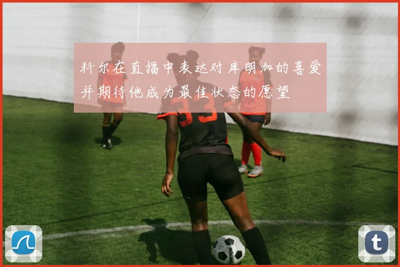 科尔在直播中表达对库明加的喜爱并期待他成为最佳状态的愿望