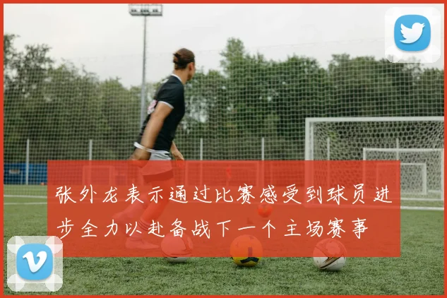 张外龙表示通过比赛感受到球员进步全力以赴备战下一个主场赛事