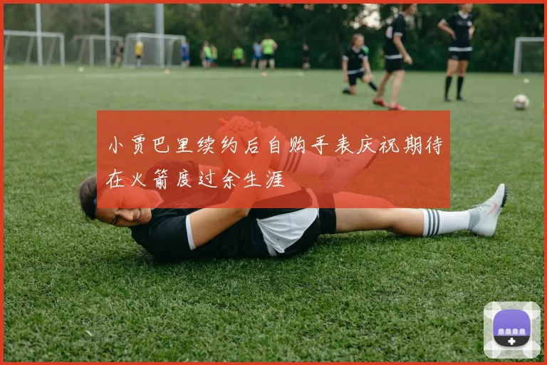 小贾巴里续约后自购手表庆祝期待在火箭度过余生涯