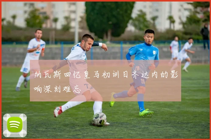纳瓦斯回忆皇马初训日齐达内的影响深刻难忘