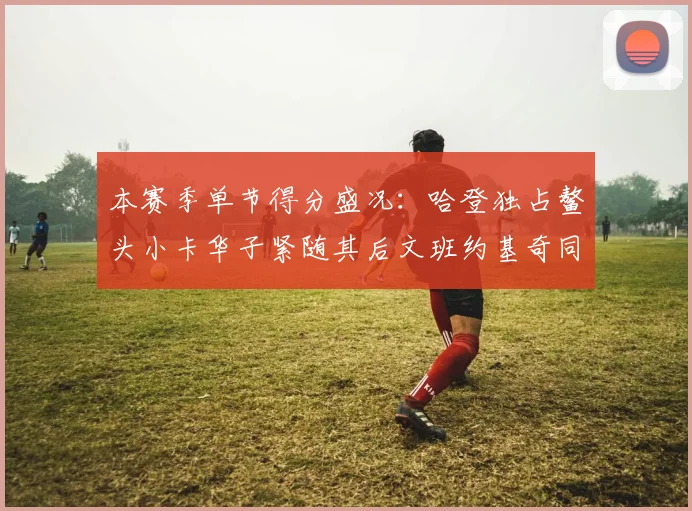本赛季单节得分盛况：哈登独占鳌头小卡华子紧随其后文班约基奇同创佳绩