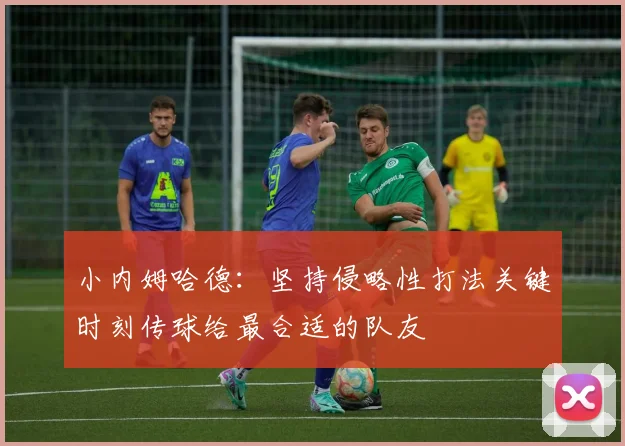 小内姆哈德：坚持侵略性打法关键时刻传球给最合适的队友