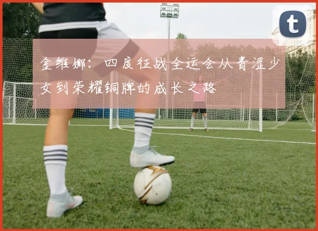 金维娜：四度征战全运会从青涩少女到荣耀铜牌的成长之路