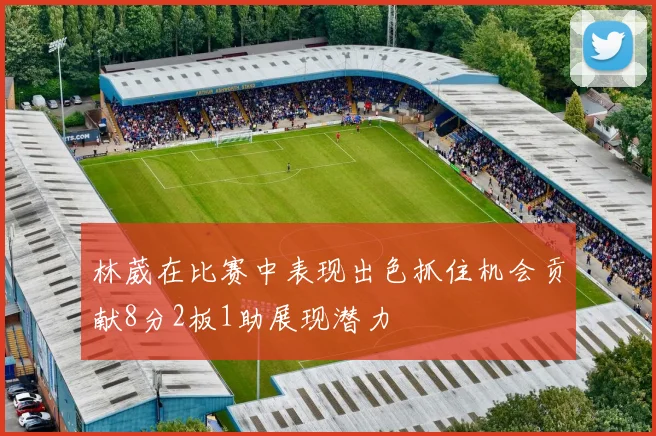林葳在比赛中表现出色抓住机会贡献8分2板1助展现潜力