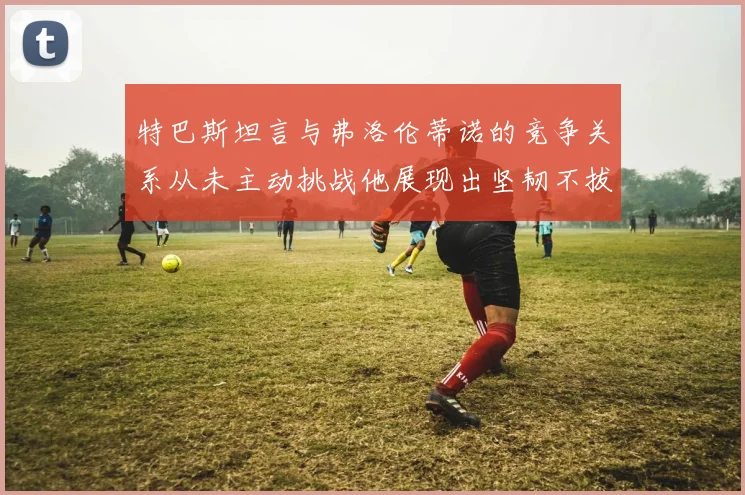 特巴斯坦言与弗洛伦蒂诺的竞争关系从未主动挑战他展现出坚韧不拔的精神
