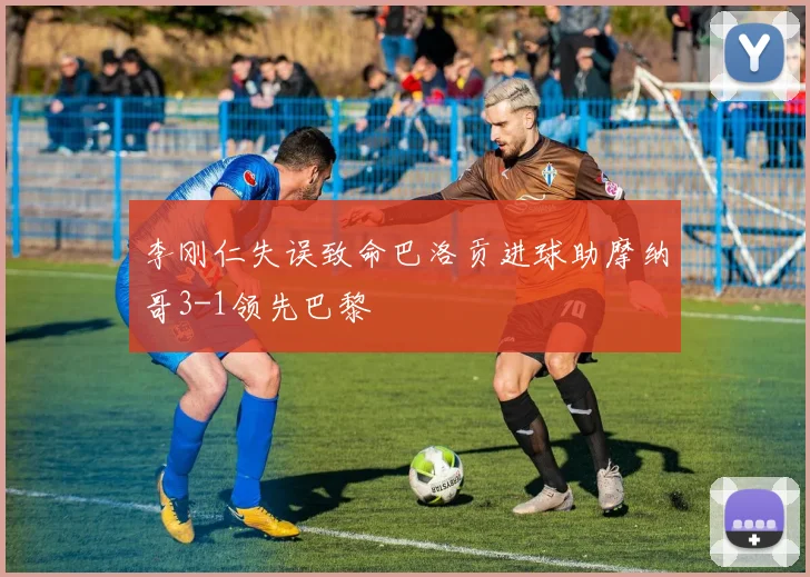 李刚仁失误致命巴洛贡进球助摩纳哥3-1领先巴黎