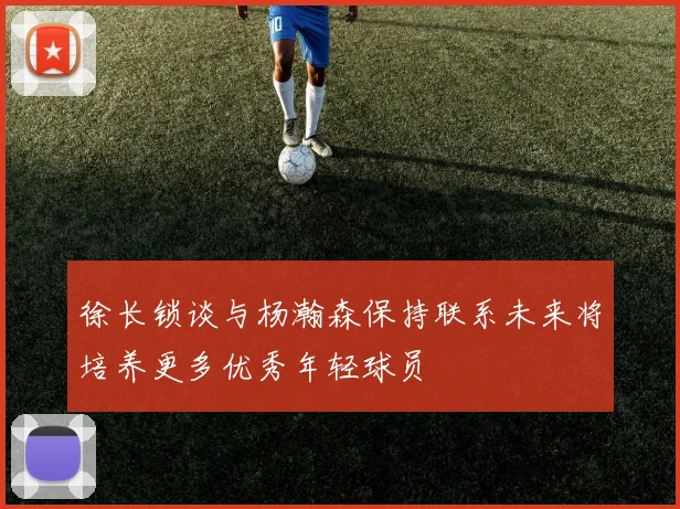 徐长锁谈与杨瀚森保持联系未来将培养更多优秀年轻球员