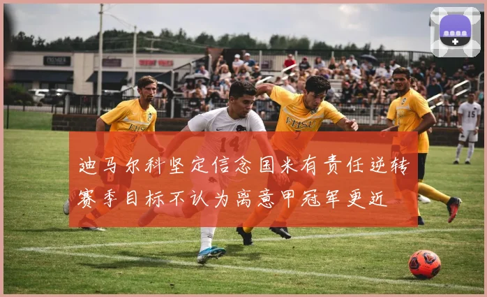 迪马尔科坚定信念国米有责任逆转赛季目标不认为离意甲冠军更近