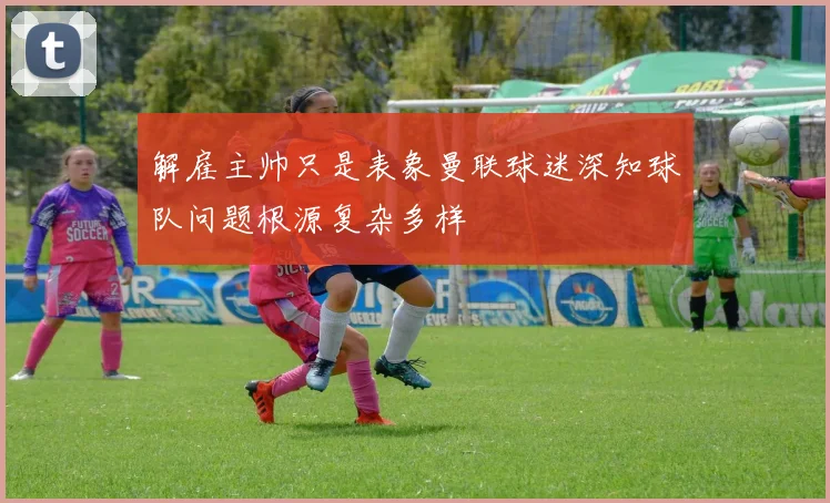 解雇主帅只是表象曼联球迷深知球队问题根源复杂多样