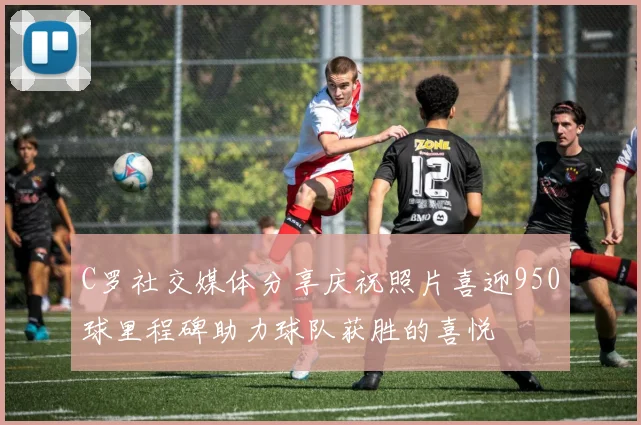 C罗社交媒体分享庆祝照片喜迎950球里程碑助力球队获胜的喜悦