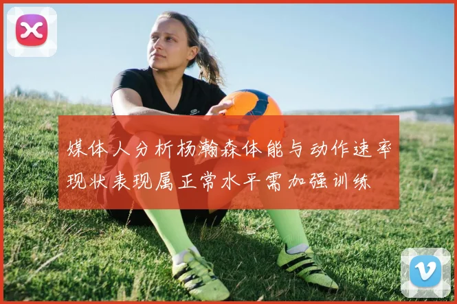 媒体人分析杨瀚森体能与动作速率现状表现属正常水平需加强训练