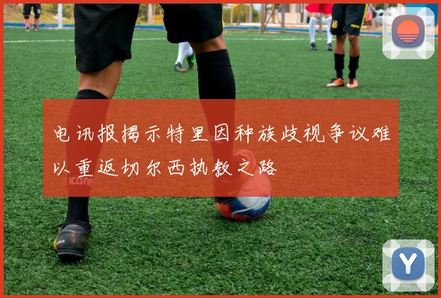 电讯报揭示特里因种族歧视争议难以重返切尔西执教之路