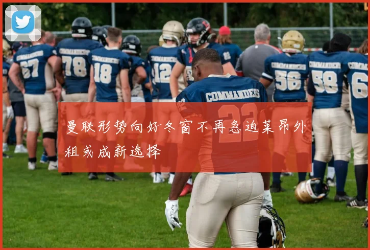 曼联形势向好冬窗不再急迫莱昂外租或成新选择