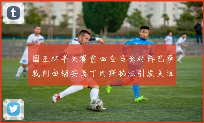 国王杯半决赛首回合马竞对阵巴萨裁判由胡安马丁内斯执法引发关注